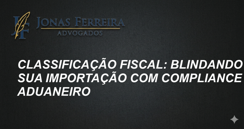 Classificação Fiscal: Blindando Sua Importação com Compliance Aduaneiro