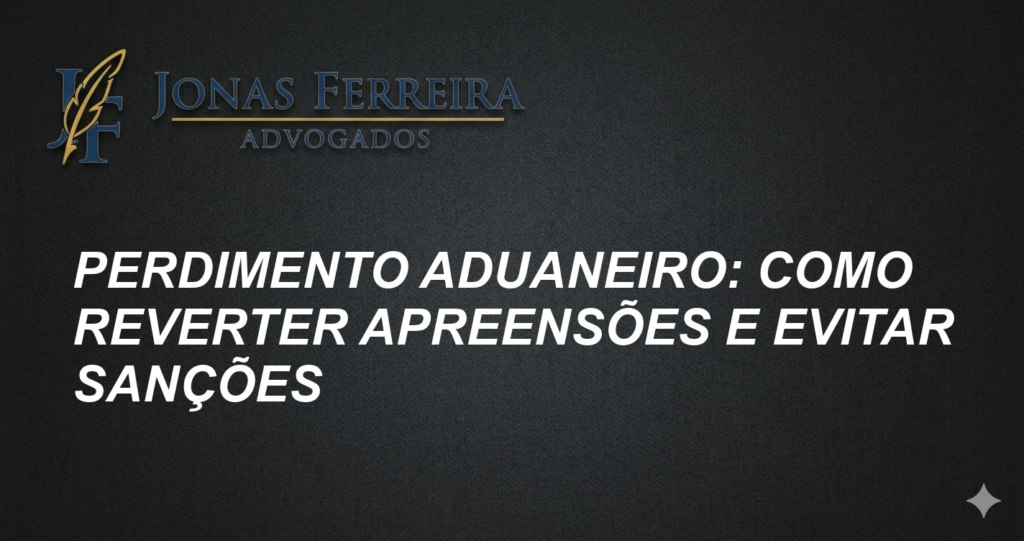 Perdimento Aduaneiro: Como Reverter Apreensões e Evitar Sanções