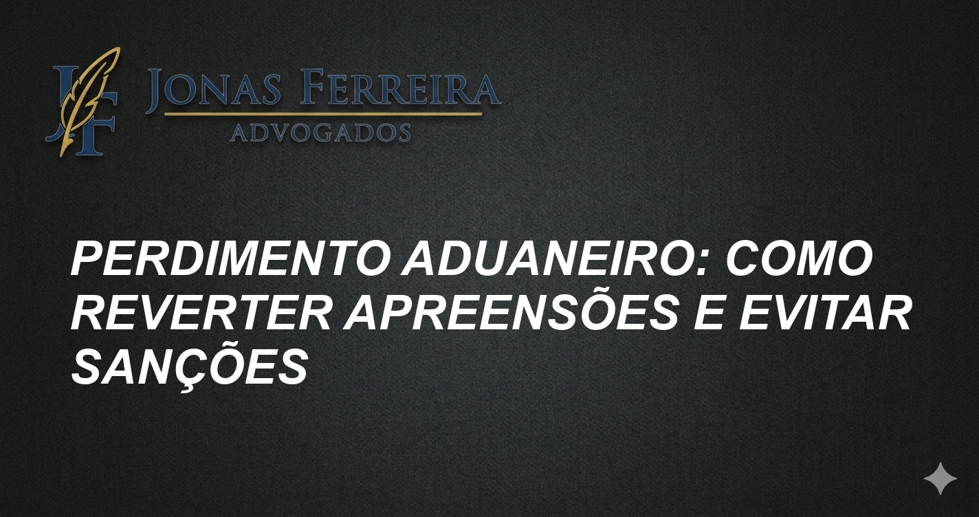 Perdimento Aduaneiro: Como Reverter Apreensões e Evitar Sanções
