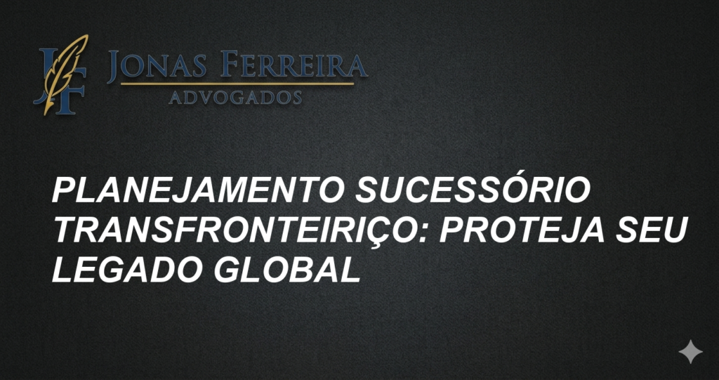 Planejamento Sucessório Transfronteiriço: Proteja Seu Legado Global