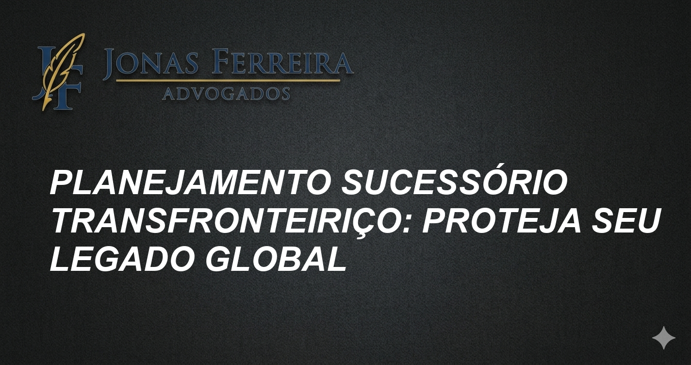 Planejamento Sucessório Transfronteiriço: Proteja Seu Legado Global