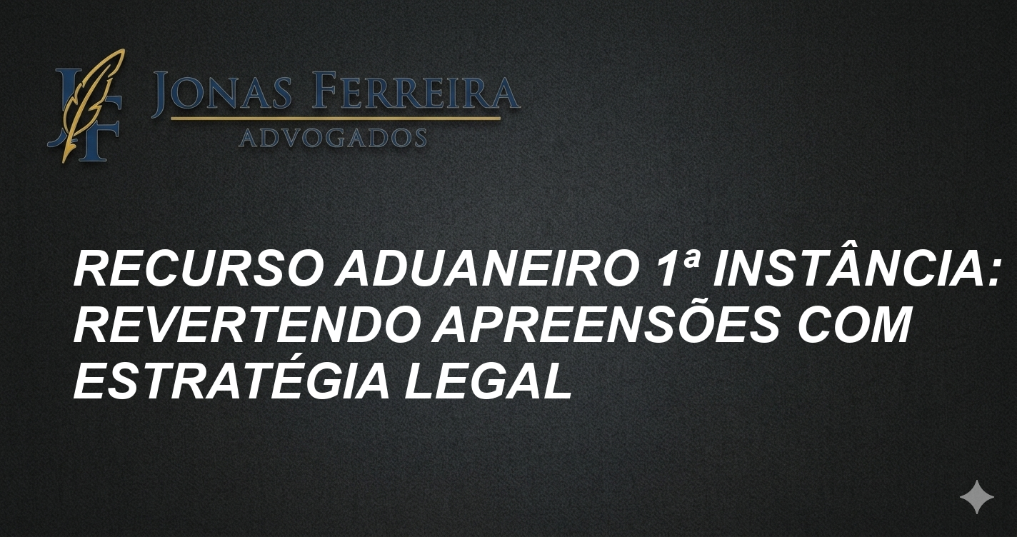 Recurso Aduaneiro 1ª Instância: Revertendo Apreensões com Estratégia Legal
