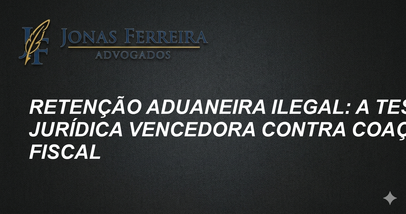 Retenção Aduaneira Ilegal: A Tese Jurídica Vencedora contra Coação Fiscal
