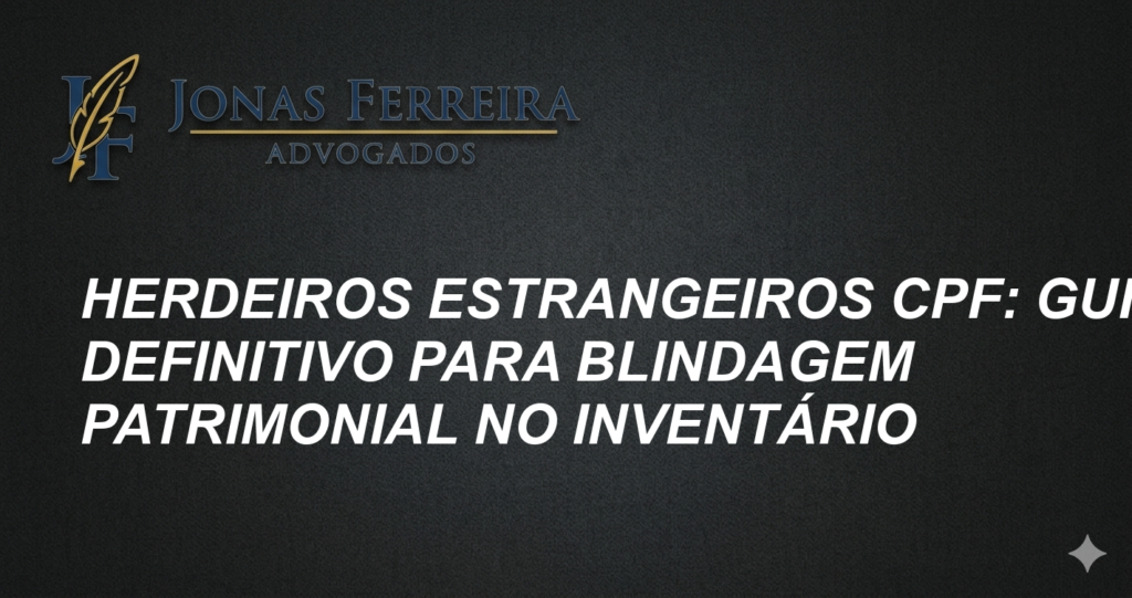 Herdeiros Estrangeiros CPF: Guia Definitivo para Blindagem Patrimonial no Inventário