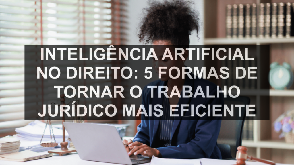 Inteligência artificial no Direito: 5 formas de tornar o trabalho jurídico mais eficiente