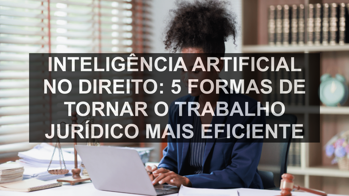 Inteligência artificial no Direito: 5 formas de tornar o trabalho jurídico mais eficiente