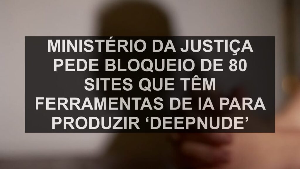 Ministério da Justiça pede bloqueio de 80 sites que têm ferramentas de IA para produzir ‘deepnude’