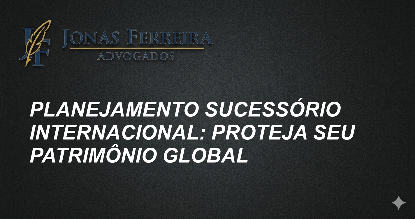 Planejamento Sucessório Internacional: Proteja Seu Patrimônio Global